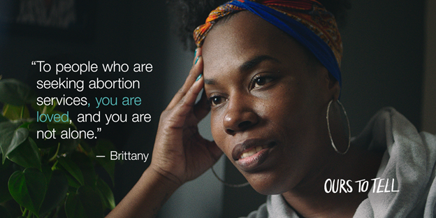 A still from Ours to Tell and a quote from the documentary, "To people who are seeking abortion services, you are loved, and you are not alone." -Brittany. Credit: Ours to Tell film: We Testify and Planned Parenthood